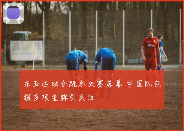 东亚运动会跳水决赛落幕 中国队包揽多项金牌引关注