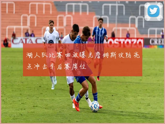 湖人队比赛回放曝光詹姆斯攻防亮点冲击季后赛席位