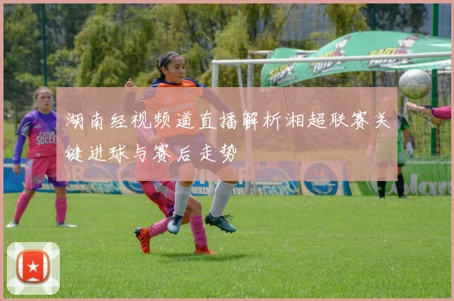 湖南经视频道直播解析湘超联赛关键进球与赛后走势
