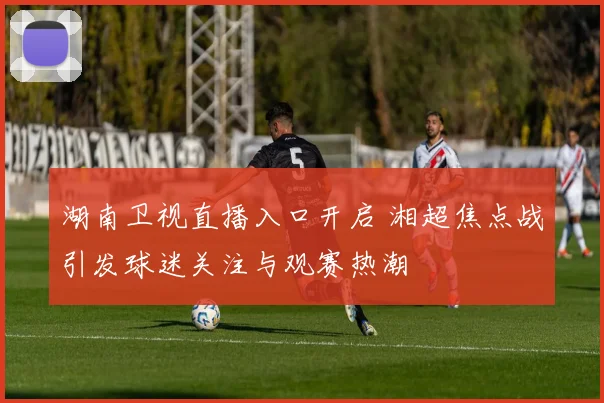 湖南卫视直播入口开启 湘超焦点战引发球迷关注与观赛热潮