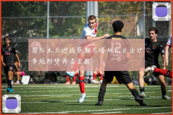 国际米兰迎战萨勒尼塔纳比分出炉争冠形势再添变数