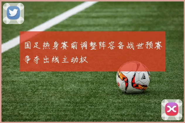 国足热身赛前调整阵容备战世预赛争夺出线主动权