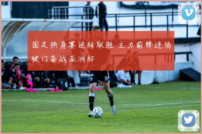 国足热身赛逆转取胜 主力前锋连场破门备战亚洲杯