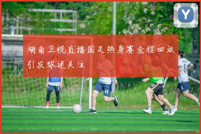 湖南卫视直播国足热身赛全程回放引发球迷关注